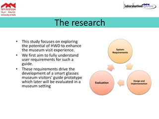 The research
• This study focuses on exploring
the potential of HWD to enhance
the museum visit experience.
• We first aim to fully understand
user requirements for such a
guide.
• These requirements drive the
development of a smart glasses
museum visitors' guide prototype
which later will be evaluated in a
museum setting
System
Requirements
Design and
implementationEvaluation
 