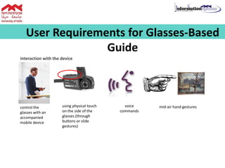 User Requirements for Glasses-Based
Guide
Interaction with the device
control the
glasses with an
accompanied
mobile device
using physical touch
on the side of the
glasses (through
buttons or slide
gestures)
voice
commands
mid-air hand gestures
 