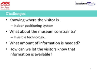 • Knowing where the visitor is
– Indoor positioning system
• What about the museum constraints?
– Invisible technology…
• What amount of information is needed?
• How can we let the visitors know that
information is available?
Challenges
5
 