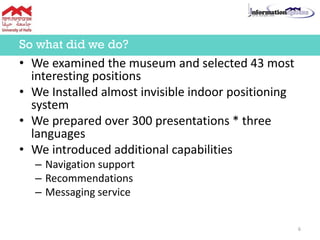 • We examined the museum and selected 43 most
interesting positions
• We Installed almost invisible indoor positioning
system
• We prepared over 300 presentations * three
languages
• We introduced additional capabilities
– Navigation support
– Recommendations
– Messaging service
So what did we do?
6
 