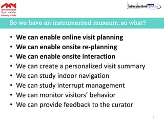 • We can enable online visit planning
• We can enable onsite re-planning
• We can enable onsite interaction
• We can create a personalized visit summary
• We can study indoor navigation
• We can study interrupt management
• We can monitor visitors’ behavior
• We can provide feedback to the curator
So we have an instrumented museum, so what?
9
 
