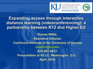 Expanding access through interactive distance learning (videoconferencing): a partnership between K12 and Higher Ed Sheree Willis, Executive Director, Confucius Institute at the University of Kansas [email_address] 913-897-8612 Presentation at NCLC, Washington, D.C.  April, 2010 