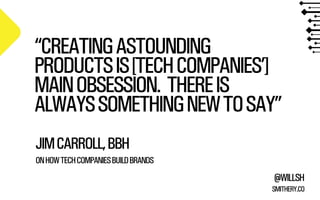 “CREATING ASTOUNDING 
PRODUCTS IS [TECH COMPANIES’] 
MAIN OBSESSION. THERE IS 
ALWAYS SOMETHING NEW TO SAY” 
JIM CARROLL, BBH 
! 
ON HOW TECH COMPANIES BUILD BRANDS 
@WILLSH 
SMITHERY.CO 
 