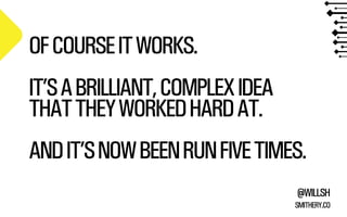 @WILLSH 
SMITHERY.CO 
OF COURSE IT WORKS. 
!IT’S A BRILLIANT, COMPLEX IDEA 
THAT THEY WORKED HARD AT. 
!AND IT’S NOW BEEN RUN FIVE TIMES. 
 