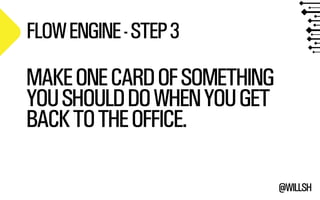 @WILLSH 
FLOW ENGINE - STEP 3 
MAKE ONE CARD OF SOMETHING 
YOU SHOULD DO WHEN YOU GET 
BACK TO THE OFFICE. 
! 
 