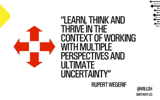 @WILLSH 
“LEARN, THINK AND 
THRIVE IN THE 
CONTEXT OF WORKING 
WITH MULTIPLE 
PERSPECTIVES AND 
ULTIMATE 
UNCERTAINTY” 
SMITHERY.CO 
RUPERT WEGERIF 
 