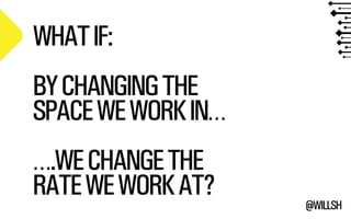 @WILLSH 
WHAT IF: 
!BY CHANGING THE 
SPACE WE WORK IN… 
!….WE CHANGE THE 
RATE WE WORK AT? 
 