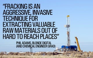 @WILLSH 
SMITHERY.CO 
“FRACKING IS AN 
AGGRESSIVE, INVASIVE 
TECHNIQUE FOR 
EXTRACTING VALUABLE 
RAW MATERIALS OUT OF 
HARD TO REACH PLACES” 
PHIL ADAMS, BLONDE DIGITAL 
(AND CHEMICAL ENGINEER GRAD) 
 