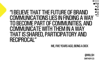 “I BELIEVE THAT THE FUTURE OF BRAND 
COMMUNICATIONS LIES IN FINDING A WAY 
TO BECOME PART OF COMMUNITIES, AND 
COMMUNICATE WITH THEM IN A WAY 
THAT IS SHARED, PARTICIPATORY AND 
RECIPROCAL” 
ME, FIVE YEARS AGO, BEING A DICK 
@WILLSH 
SMITHERY.CO 
 
