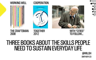 THREE BOOKS ABOUT THE SKILLS PEOPLE 
NEED TO SUSTAIN EVERYDAY LIFE 
@WILLSH 
SMITHERY.CO 
THE CRAFTSMAN 
2008 
TOGETHER 
2012 
WITH “CITIES” 
TO FOLLOW... 
WORKING WELL COOPERATION 
 