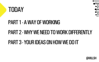 @WILLSH 
TODAY 
PART 1 - A WAY OF WORKING 
!PART 2 - WHY WE NEED TO WORK DIFFERENTLY 
!PART 3 - YOUR IDEAS ON HOW WE DO IT 
 