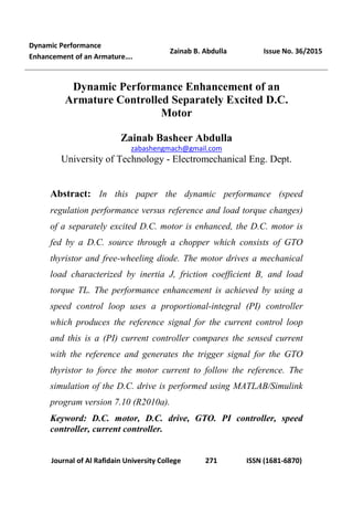 Dynamic Performance
Enhancement of an Armature….
Zainab B. Abdulla Issue No. 36/2015
Journal of Al Rafidain University College 271 ISSN (1681-6870)
Dynamic Performance Enhancement of an
Armature Controlled Separately Excited D.C.
Motor
Zainab Basheer Abdulla
zabashengmach@gmail.com
University of Technology - Electromechanical Eng. Dept.
Abstract: In this paper the dynamic performance (speed
regulation performance versus reference and load torque changes)
of a separately excited D.C. motor is enhanced, the D.C. motor is
fed by a D.C. source through a chopper which consists of GTO
thyristor and free-wheeling diode. The motor drives a mechanical
load characterized by inertia J, friction coefficient B, and load
torque TL. The performance enhancement is achieved by using a
speed control loop uses a proportional-integral (PI) controller
which produces the reference signal for the current control loop
and this is a (PI) current controller compares the sensed current
with the reference and generates the trigger signal for the GTO
thyristor to force the motor current to follow the reference. The
simulation of the D.C. drive is performed using MATLAB/Simulink
program version 7.10 (R2010a).
Keyword: D.C. motor, D.C. drive, GTO. PI controller, speed
controller, current controller.
 