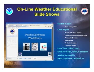 On-Line Weather Educational
        Slide Sh
        Slid Shows

                •   Started in 2007
                         •   More being added

                •   Local Topics
                         •   Pacific NW Wind Storms
                         •   Puget Sound Convergence Zone
                         •   Pineapple Express
                         •   Heat Waves
                         •   Arctic Outbreaks
                         •   Lightning Safety

                •   Less Than 15 Min Long
                •   Great for Home, Work, Classroom
                •   weather.gov/seattle
                •   What Topics Do You Want ??
 