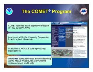 The COMET® Program
                            g

COMET founded as a Cooperative Program
in 1990 by NOAA NWS



A program within the University Corporation
for Atmospheric Research



In addition to NOAA, 8 other sponsoring
                              p       g
organizations


Offers free computer based distance learning
            computer-based
via the MetEd Website, for over 120,000
registered users world-wide
 