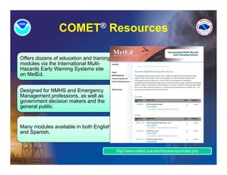 COMET® Resources

Offers dozens of education and training
modules via the International Multi-
Hazards Early Warning Systems site
on MetEd.


Designed for NMHS and Emergency
Management professions, as well as
     g
government decision makers and the
general public.


Many modules available in both English
and Spanish.


                                          http://www.meted.ucar.edu/hazwarnsys/index.php
 