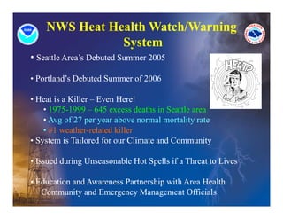 NWS Heat Health Watch/Warning
               System
               S stem
• Seattle Area’s Debuted Summer 2005

• Portland’s Debuted Summer of 2006

• Heat is a Killer – Even Here!
    • 1975-1999 – 645 excess deaths in Seattle area
    • Avg of 27 per year above normal mortality rate
        g        p y                          y
    • #1 weather-related killer
• System is Tailored for our Climate and Community

• Issued during Unseasonable Hot Spells if a Threat to Lives

• Education and Awareness Partnership with Area Health
   d    i     d                   hi i h           lh
   Community and Emergency Management Officials
 
