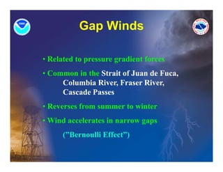 Gap Winds
             p

• Related to pressure gradient forces
• Common in the Strait of Juan de Fuca,
     Columbia River, Fraser River,
     Cascade Passes
• Reverses from summer to winter
• Wi d accelerates in narrow gaps
  Wind     l t i
      (”Bernoulli Effect”)
 