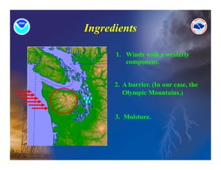 Ingredients

      1. Winds ith
      1 Wi d with a westerly
                       t l
         component.


      2. A barrier. (In our case, the
         Olympic Mountains.)
           y p                )


      3. Moisture.
      3 Moisture
 