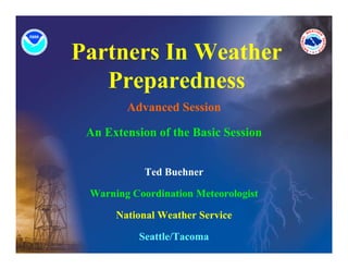 Partners In Weather
   Preparedness
        Advanced Session

 An Extension of the Basic Session


            Ted Buehner

 Warning Coordination Meteorologist

      National Weather Service

          Seattle/Tacoma
 
