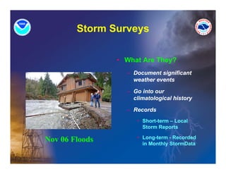 Storm Surveys
                   y

                • What Are They?
                  – Document significant
                    weather events

                  – Go into our
                    climatological history

                  – Records
                     • Short term – Local
                       Short-term
                       Storm Reports

                     • Long-term - Recorded
Nov 06 Floods          in M thl StormData
                       i Monthly St    D t
 