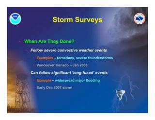 Storm Surveys
                           y

• When Are They Done?
  – Follow severe convective weather events
     • Examples – tornadoes, severe thunderstorms

     • Vancouver tornado – Jan 2008

  – Can follow significant ‘long-fused’ events
     • Example – widespread major flooding

     • Early Dec 2007 storm
 