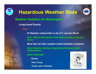Hazardous Weather Stats
• Weather Statistics for Washington
   – Long-fused Events
      • Heat
         – #1 Weather-related killer in the U.S. and the World
         – Over 1500 excess deaths from heat annually in the U.S.
           alone
         – More than all other weather-related fatalities combined
         – Heart Attacks, Strokes, Respiratory IIlnesses, Heat
           Stroke/Stress
         – Most Vulnerable
               » Elderly
               » Very Young
               » Those Left in Vehicles
 