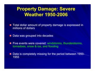 Property Damage: Severe
      W th 1950-2006
      Weather 1950-

Total dollar amount of property damage is expressed in
millions of dollars

Data was grouped into decades

Five events were covered: windstorms, thunderstorms,
tornadoes, snow & ice, and flooding

Data is completely missing for the period between 1950-
                                                  1950-
1955
 