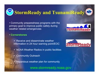 StormReady and TsunamiReady
• Community preparedness programs with the
primary goal to improve public safety during
weather related emergencies

• Cornerstones

    Receive and disseminate weather
   information in 24 hour warning point/EOC

    NOAA Weather Radios in public facilities

    Community Outreach

    Hazardous weather plan for community

                  www.stormready.noaa.gov
 