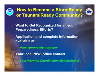 How to Become a StormReady
  or T
     TsunamiReady Community?
           iR d C        it ?

• Want to Get Recognized for all your
  Preparedness Efforts?

• Application and complete information
  available at:
  – www.stormready.noaa.gov

• Your local NWS office contact
  – Your Warning Coordination Meteorologist
               g                       g
 