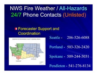 NWS Fire Weather / All-Hazards
                   All-
24/7 Phone Contacts (Unlisted)

   Forecaster Support and
   Coordination
                   Seattle -   206-526-6088

                    Portland - 503-326-2420

                    Spokane - 509-244-5031

                    Pendleton - 541-276-8134
 