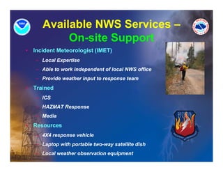 Available NWS Services –
            On-site Support
•   Incident Meteorologist (IMET)
                      g (       )
    – Local Expertise
    – Able to work independent of local NWS office
    – Provide weather input to response team
•   Trained
    – ICS
    – HAZMAT Response
    – Media
•   Resources
    – 4X4 response vehicle
    – Laptop with portable two-way satellite dish
    – Local weather observation equipment
 
