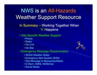 NWS is an All-Hazards
           All-
Weather Support Resource
 In Summary – Working Together When
             ‘It’ Happens
 • Site-Specific Weather Support
    • Phone
    • Radio
    • On-Line
    • On-Site
 • Emergency Message Dissemination
    • NOAA Weather Radio
    • Emergency Alert System (EAS)
    • Text Message to Newswires/Media
    • E-Warn, iNWS, NWSChat
    • Social Media
 