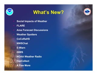 What s
                 What’s New?
•   Social Impacts of Weather
•   FLARE
•   Area Forecast Discussions
•   Weather Spotters
•   CoCoRaHS
•   NWSChat
•   E-Warn
•   iNWS
•   NOAA Weather Radio
•   HazCollect
•   A Few More
 