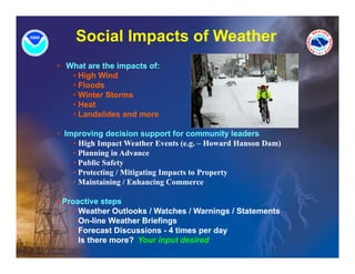 Social Impacts of Weather
• What are the impacts of:
   • High Wind
   • Floods
   • Winter Storms
   • Heat
   • Landslides and more

• Improving decision support for community leaders
    • High Impact Weather Events (e.g. – Howard Hanson Dam)
    • Planning in Advance
    • Public Safety
    • Protecting / Mitigating Impacts to Property
    • Maintaining / Enhancing Commerce

• Proactive steps
     • Weather Outlooks / Watches / Warnings / Statements
     • On-line Weather Briefings
       On line
     • Forecast Discussions - 4 times per day
     • Is there more? Your input desired
 