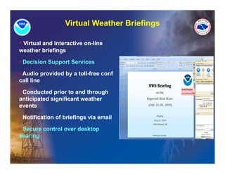 Virtual Weather Briefings

• Virtual and Interactive on-line
weather briefings

• Decision Support Services

• Audio provided by a toll-free conf
          p       y
call line

• Conducted prior to and through
anticipated significant weather
events

• Notification of briefings via email
                         g

• Secure control over desktop
sharing
 