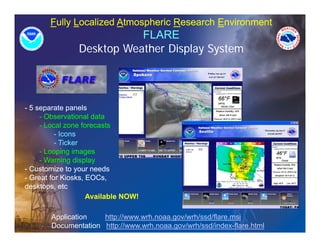Fully Localized Atmospheric Research Environment
                           FLARE
                Desktop Weather Display S t
                D kt W th Di l System




- 5 separate panels
     - Observational data
     - Local zone forecasts
          - Icons
          - Ticker
     - Looping images
     - Warning display
- Customize to your needs
- Great for Kiosks, EOCs,
desktops, etc
                    Available NOW!

       Application   http://www.wrh.noaa.gov/wrh/ssd/flare.msi
       Documentation http://www.wrh.noaa.gov/wrh/ssd/index-flare.html
 