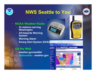 NWS Seattle to You

• NOAA W th R di
       Weather Radio
  • 22 stations serving
    Washington
  • All H
    All-Hazards Warning
             d W      i
    System
  • Warning Alarm
  • Emerg Alert System (EAS)

• On the Web
  • weather.gov/seattle/
  • Nationwide – weather.gov
 