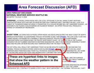 Area Forecast Discussion (AFD)
AREA FORECAST DISCUSSION
NATIONAL WEATHER SERVICE SEATTLE WA
300 AM PDT THU AUG 14 2008

.SYNOPSIS...A STRONG UPPER RIDGE AND LOW LEVEL OFFSHORE FLOW WILL BRING SUNNY WEATHER
THROUGH SATURDAY WITH RECORD OR NEAR RECORD HIGH TEMPERATURES UNSTABLE AIR WILL LEAD TO A
                                                    TEMPERATURES.
THREAT OF THUNDERSTORMS SATURDAY. A TRANSITION TO A COOLER REGIME WILL GET UNDERWAY SUNDAY....AS
ONSHORE FLOW PUSHES COOLER MARINE AIR INLAND BY MONDAY. AN UPPER TROUGH WILL PRODUCE A
CHANCE OF SHOWERS BY WEDNESDAY.

&&

.SHORT TERM...AS EXPECTED A STRONG UPPER RIDGE HAS DEVELOPED ALONG THE WEST COAST OF NORTH
AMERICA IN RESPONSE TO A DEEPENING TROUGH OFFSHORE ALONG 150W (image). THE LOW LEVEL FLOW HAS
TURNED WEAKLY OFFSHORE AS A THERMALLY INDUCED SURFACE TROUGH EXTENDS NORTHWARD
FROM NORTHERN CALIFORNIA ALONG THE PACIFIC NORTHWEST COAST. OF COURSE THIS IS THE CLASSIC
SCENARIO FOR HOT SUMMER WEATHER IN WESTERN WASHINGTON...AND IT WILL PRODUCE GENERALLY SUNNY
SKIES AND RECORD OR NEAR RECORD HIGH TEMPERATURES FOR THE NEXT THREE DAYS.

THE HOT SPELL WILL REALLY GET UNDERWAY TODAY AS 500 MB HEIGHTS CLIMB ABOVE 590 DAM AND THE
THERMAL TROUGH EXTENDS ACROSS VANCOUVER ISLAND (image). WEAK NORTHERLY FLOW WILL KEEP
TEMPERATURES FROM REACHING THEIR FULL POTENTIAL OVER MUCH OF WESTERN WASHINGTON...BUT SOME
OF THE RECORD HIGHS FOR TODAY ARE ANOMALOUSLY LOW AND THEY SHOULD BE TIED OR BROKEN. FOR
EXAMPLE THE RECORD AT SEATAC IS ONLY 88.

   These are hypertext links to images
FRIDAY WILL BE WARMER YET AS THE UPPER RIDGE SHIFTS ONLY SLIGHTLY EASTWARD...AND THE SURFACE
THERMAL TROUGH REMAINS ANCHORED ALONG THE COAST THE LOWER ATMOSPHERE WILL REALLY WARM UP
                                              COAST.
   that h
   th t show the weather pattern in the
                   th          th          tt         i th
BETWEEN TODAY AND FRIDAY WITH 850 MB TEMPERATURES CLIMBING INTO THE LOW 20S (image).
   Enhanced AFD
SATURDAY SHOULD BE THE WARMEST DAY IN THE SERIES...AT LEAST FOR THE WESTERN WASHINGTON INTERIOR.
THE UPPER RIDGE WILL BE TO OUR EAST AND UPPER HEIGHTS WILL FALL SLIGHTLY...BUT THE LOWER
ATMOSPHERE WILL CONTINUE TO WARM SLIGHTLY AND...MOST IMPORTANT...THE THERMAL TROUGH WILL SHIFT
 