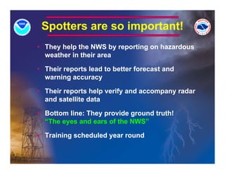 Spotters are so important!
• They help the NWS by reporting on hazardous
  weather in their area

• Their reports lead to better forecast and
  warning accuracy

• Their reports help verify and accompany radar
  and satellite data

• Bottom line: They provide ground truth!
  “The
  “Th eyes and ears of the NWS”
               d       f th

• Training scheduled year round
 