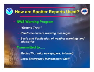 How are Spotter Reports Used?
         p        p

• NWS Warning Program
  – “Ground Truth”
  – Reinforce current warning messages
  – Basis and Verification of weather warnings and
    advisories
     d i   i

• Transmitted to…..
  – Media (TV, radio, newspapers, Internet)
  – Local Emergency Management Staff
 