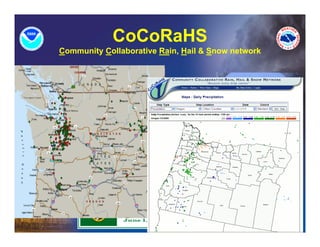 CoCoRaHS
Community Collaborative Rain, Hail & Snow network


    •   Volunteers Report Precipitation
        On-Line. Community and Citizen
        Involvement!
         –   Rain , Hail , Snow

    •   Daily & Event Driven Reports
    •   Interactive Web site:
        www.cocorahs.org
    •   Adds Greater Precipitation
        Report Density Across WA/OR
    •   WANTED:        (observer/square mile)

    •   Training
 