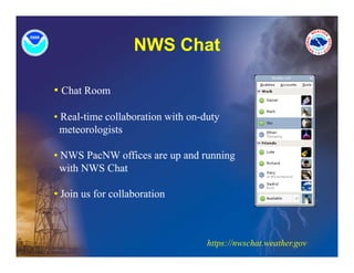 NWS Chat

• Chat Room

• Real-time collaboration with on duty
  Real time                    on-duty
  meteorologists

• NWS P NW offices are up and running
        PacNW ffi           d     i
  with NWS Chat

• Join us for collaboration



                                   https://nwschat.weather.gov
 