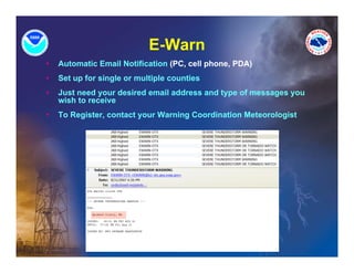 E-Warn
•   Automatic Email Notification (PC, cell phone, PDA)
•   Set up for single or multiple counties
•   Just need your desired email address and type of messages you
    wish to receive
•   To Register, contact your Warning Coordination Meteorologist
 