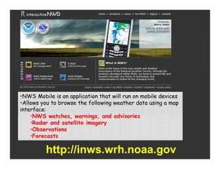 •NWS Mobile is an application th t will run on mobile devices
 NWS M bil          ppli ti that ill           m bil d i s
•Allows you to browse the following weather data using a map
interface:
    •NWS watches warnings, and advisories
           watches, warnings
    •Radar and satellite imagery
    •Observations
    •Forecasts
     Forecasts

         http://inws.wrh.noaa.gov
 
