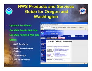 NWS Products and Services
                Guide for Oregon and
                             g
                    Washington
•   Updated this Winter

•   On NWS Seattle Web Site

•   On NWS Portland Web Site

•   Offers:
    – NWS Products

    – NWS Dissemination
      System

    – Terminology

    – And much more!
 