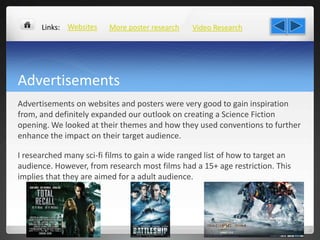 Advertisements
Advertisements on websites and posters were very good to gain inspiration
from, and definitely expanded our outlook on creating a Science Fiction
opening. We looked at their themes and how they used conventions to further
enhance the impact on their target audience.
I researched many sci-fi films to gain a wide ranged list of how to target an
audience. However, from research most films had a 15+ age restriction. This
implies that they are aimed for a adult audience.
More poster researchWebsites Video ResearchLinks:
 