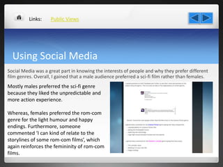 Using Social Media
Social Media was a great part in knowing the interests of people and why they prefer different
film genres. Overall, I gained that a male audience preferred a sci-fi film rather than females.
Public Views
Mostly males preferred the sci-fi genre
because they liked the unpredictable and
more action experience.
Whereas, females preferred the rom-com
genre for the light humour and happy
endings. Furthermore, someone
commented ‘I can kind of relate to the
storylines of some rom-com films’, which
again reinforces the femininity of rom-com
films.
Links:
 