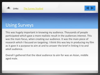 Using Surveys
This was hugely important in knowing my audience. Thousands of people
participated which gave a more realistic result in the audiences interest. This
was the main focus, when creating our audience. It was the main piece of
research which I focused on targeting. I think this was key in producing my film
as it gave it a purpose to aim at and to answer the brief in linking it to and
adult audience.
Overall I gathered that the ideal audience to aim for was an Asian, middle
aged male.
The Survey StudiedLinks:
 