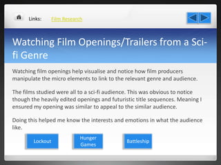 Watching Film Openings/Trailers from a Sci-
fi Genre
Watching film openings help visualise and notice how film producers
manipulate the micro elements to link to the relevant genre and audience.
The films studied were all to a sci-fi audience. This was obvious to notice
though the heavily edited openings and futuristic title sequences. Meaning I
ensured my opening was similar to appeal to the similar audience.
Doing this helped me know the interests and emotions in what the audience
like.
Film ResearchLinks:
Lockout
Hunger
Games
Battleship
 