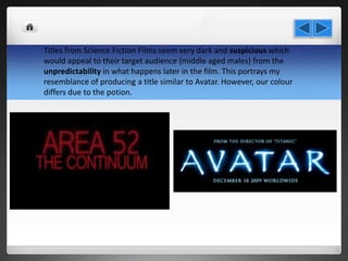 Titles from Science Fiction Films seem very dark and suspicious which
would appeal to their target audience (middle aged males) from the
unpredictability in what happens later in the film. This portrays my
resemblance of producing a title similar to Avatar. However, our colour
differs due to the potion.
 